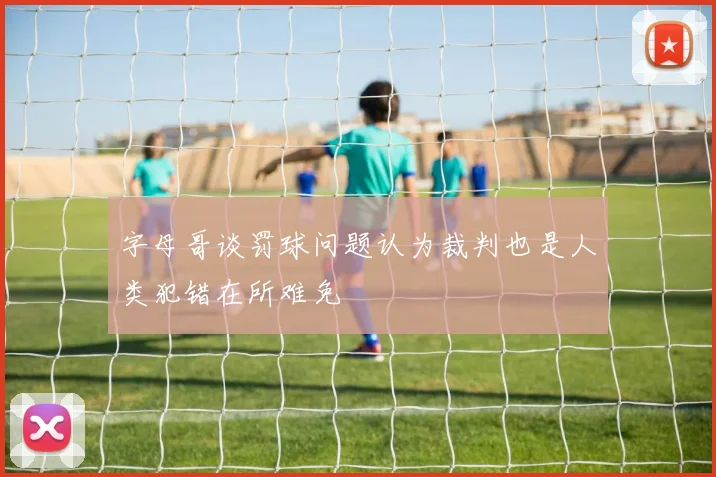 字母哥谈罚球问题认为裁判也是人类犯错在所难免