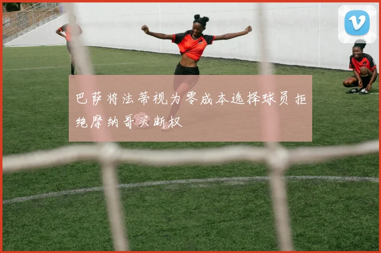 巴萨将法蒂视为零成本选择球员拒绝摩纳哥买断权