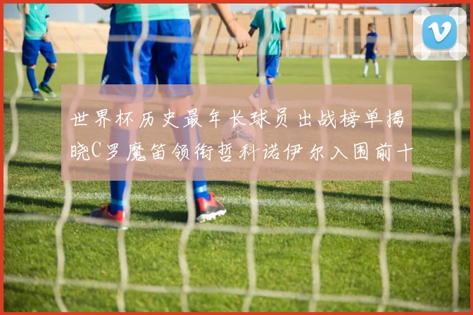 世界杯历史最年长球员出战榜单揭晓C罗魔笛领衔哲科诺伊尔入围前十
