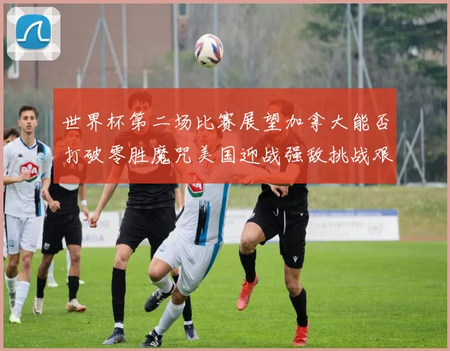 世界杯第二场比赛展望加拿大能否打破零胜魔咒美国迎战强敌挑战艰巨
