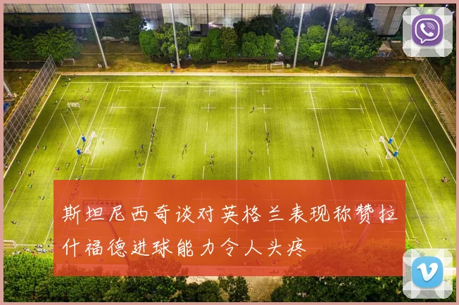 斯坦尼西奇谈对英格兰表现称赞拉什福德进球能力令人头疼