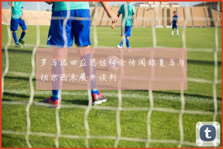 罗马诺回应恩佐转会传闻称皇马与切尔西未展开谈判