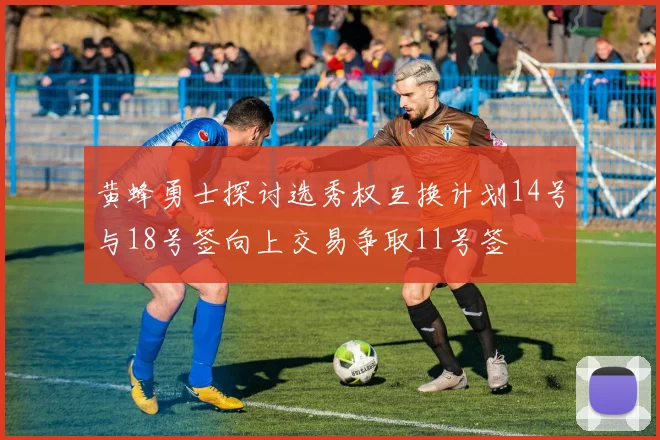 黄蜂勇士探讨选秀权互换计划14号与18号签向上交易争取11号签