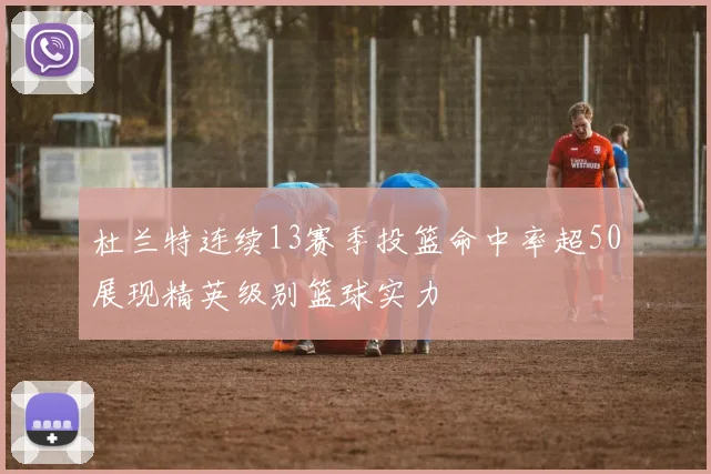 杜兰特连续13赛季投篮命中率超50展现精英级别篮球实力