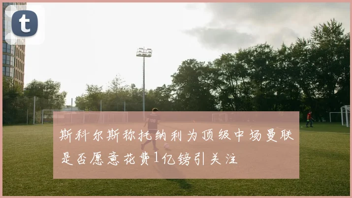 斯科尔斯称托纳利为顶级中场曼联是否愿意花费1亿镑引关注