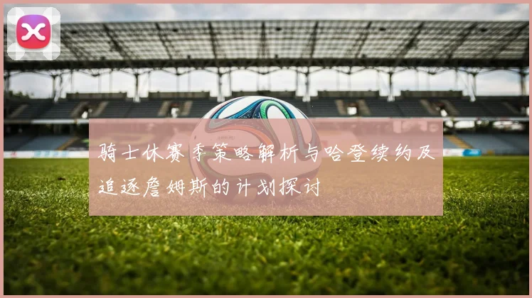 骑士休赛季策略解析与哈登续约及追逐詹姆斯的计划探讨