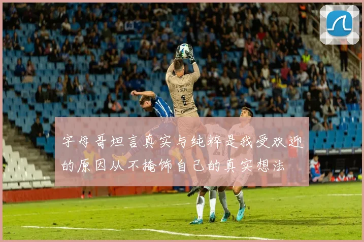 字母哥坦言真实与纯粹是我受欢迎的原因从不掩饰自己的真实想法