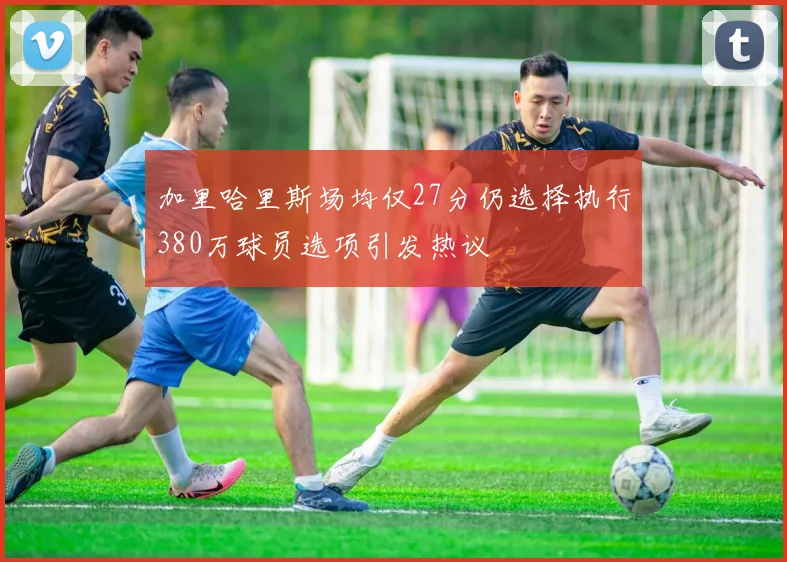 加里哈里斯场均仅27分仍选择执行380万球员选项引发热议